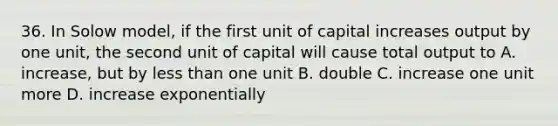 36. In Solow model, if the first unit of capital increases output by one unit, the second unit of capital will cause total output to A. increase, but by less than one unit B. double C. increase one unit more D. increase exponentially