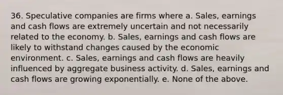 36. Speculative companies are firms where a. Sales, earnings and cash flows are extremely uncertain and not necessarily related to the economy. b. Sales, earnings and cash flows are likely to withstand changes caused by the economic environment. c. Sales, earnings and cash flows are heavily influenced by aggregate business activity. d. Sales, earnings and cash flows are growing exponentially. e. None of the above.