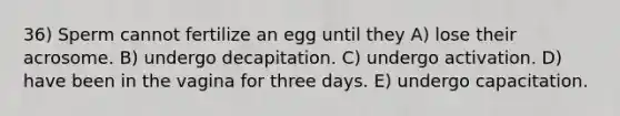 36) Sperm cannot fertilize an egg until they A) lose their acrosome. B) undergo decapitation. C) undergo activation. D) have been in the vagina for three days. E) undergo capacitation.