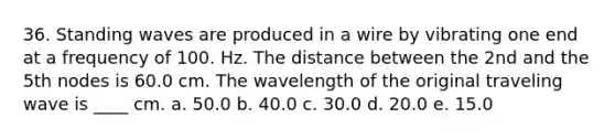 36. Standing waves are produced in a wire by vibrating one end at a frequency of 100. Hz. The distance between the 2nd and the 5th nodes is 60.0 cm. The wavelength of the original traveling wave is ____ cm. a. 50.0 b. 40.0 c. 30.0 d. 20.0 e. 15.0