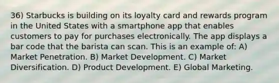 36) Starbucks is building on its loyalty card and rewards program in the United States with a smartphone app that enables customers to pay for purchases electronically. The app displays a bar code that the barista can scan. This is an example of: A) Market Penetration. B) Market Development. C) Market Diversification. D) Product Development. E) Global Marketing.