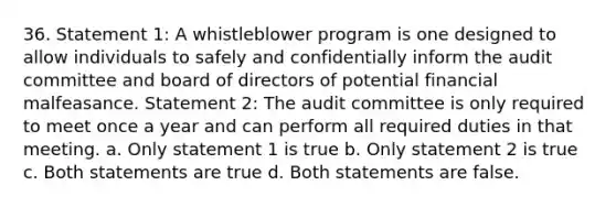 36. Statement 1: A whistleblower program is one designed to allow individuals to safely and confidentially inform the audit committee and board of directors of potential financial malfeasance. Statement 2: The audit committee is only required to meet once a year and can perform all required duties in that meeting. a. Only statement 1 is true b. Only statement 2 is true c. Both statements are true d. Both statements are false.