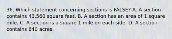 36. Which statement concerning sections is FALSE? A. A section contains 43,560 square feet. B. A section has an area of 1 square mile. C. A section is a square 1 mile on each side. D. A section contains 640 acres.