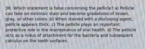 36. Which statement is false concerning the pellicle? a) Pellicle can take on extrinsic stain and become gradations of brown, gray, or other colors. b) When stained with a disclosing agent, pellicle appears thick. c) The pellicle plays an important protective role in the maintenance of oral health. d) The pellicle acts as a nidus of attachment for the bacteria and subsequent calculus on the tooth surfaces.