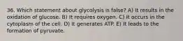 36. Which statement about glycolysis is false? A) It results in the oxidation of glucose. B) It requires oxygen. C) It occurs in the cytoplasm of the cell. D) It generates ATP. E) It leads to the formation of pyruvate.