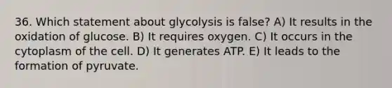 36. Which statement about glycolysis is false? A) It results in the oxidation of glucose. B) It requires oxygen. C) It occurs in the cytoplasm of the cell. D) It generates ATP. E) It leads to the formation of pyruvate.