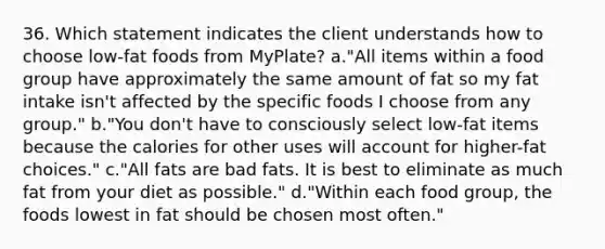 36. Which statement indicates the client understands how to choose low-fat foods from MyPlate? a."All items within a food group have approximately the same amount of fat so my fat intake isn't affected by the specific foods I choose from any group." b."You don't have to consciously select low-fat items because the calories for other uses will account for higher-fat choices." c."All fats are bad fats. It is best to eliminate as much fat from your diet as possible." d."Within each food group, the foods lowest in fat should be chosen most often."