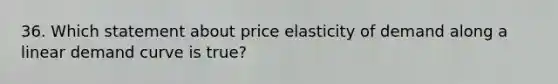 36. Which statement about price elasticity of demand along a linear demand curve is true?