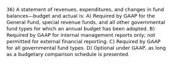 36) A statement of revenues, expenditures, and changes in fund balances—budget and actual is: A) Required by GAAP for the General Fund, special revenue funds, and all other governmental fund types for which an annual budget has been adopted. B) Required by GAAP for internal management reports only; not permitted for external financial reporting. C) Required by GAAP for all governmental fund types. D) Optional under GAAP, as long as a budgetary comparison schedule is presented.