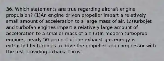 36. Which statements are true regarding aircraft engine propulsion? (1)An engine driven propeller impart a relatively small amount of acceleration to a large mass of air. (2)Turbojet and turbofan engines impart a relatively large amount of acceleration to a smaller mass of air. (3)In modern turboprop engines, nearly 50 percent of the exhaust gas energy is extracted by turbines to drive the propeller and compressor with the rest providing exhaust thrust.