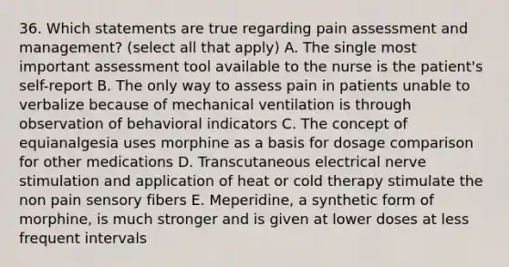 36. Which statements are true regarding pain assessment and management? (select all that apply) A. The single most important assessment tool available to the nurse is the patient's self-report B. The only way to assess pain in patients unable to verbalize because of mechanical ventilation is through observation of behavioral indicators C. The concept of equianalgesia uses morphine as a basis for dosage comparison for other medications D. Transcutaneous electrical nerve stimulation and application of heat or cold therapy stimulate the non pain sensory fibers E. Meperidine, a synthetic form of morphine, is much stronger and is given at lower doses at less frequent intervals