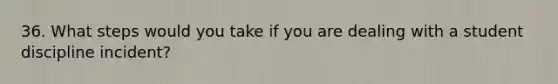 36. What steps would you take if you are dealing with a student discipline incident?