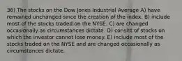 36) The stocks on the Dow Jones Industrial Average A) have remained unchanged since the creation of the index. B) include most of the stocks traded on the NYSE. C) are changed occasionally as circumstances dictate. D) consist of stocks on which the investor cannot lose money. E) include most of the stocks traded on the NYSE and are changed occasionally as circumstances dictate.