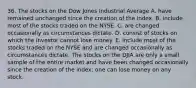 36. The stocks on the Dow Jones Industrial Average A. have remained unchanged since the creation of the index. B. include most of the stocks traded on the NYSE. C. are changed occasionally as circumstances dictate. D. consist of stocks on which the investor cannot lose money. E. include most of the stocks traded on the NYSE and are changed occasionally as circumstances dictate. The stocks on the DJIA are only a small sample of the entire market and have been changed occasionally since the creation of the index; one can lose money on any stock.