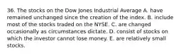 36. The stocks on the Dow Jones Industrial Average A. have remained unchanged since the creation of the index. B. include most of the stocks traded on the NYSE. C. are changed occasionally as circumstances dictate. D. consist of stocks on which the investor cannot lose money. E. are relatively small stocks.