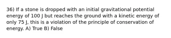 36) If a stone is dropped with an initial gravitational potential energy of 100 J but reaches the ground with a kinetic energy of only 75 J, this is a violation of the principle of conservation of energy. A) True B) False