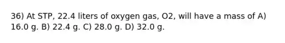 36) At STP, 22.4 liters of oxygen gas, O2, will have a mass of A) 16.0 g. B) 22.4 g. C) 28.0 g. D) 32.0 g.