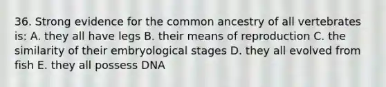 36. Strong evidence for the common ancestry of all vertebrates is: A. they all have legs B. their means of reproduction C. the similarity of their embryological stages D. they all evolved from fish E. they all possess DNA