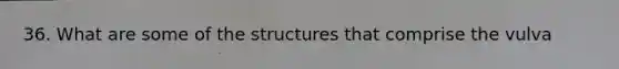 36. What are some of the structures that comprise the vulva