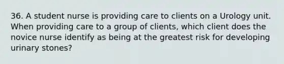 36. A student nurse is providing care to clients on a Urology unit. When providing care to a group of clients, which client does the novice nurse identify as being at the greatest risk for developing urinary stones?