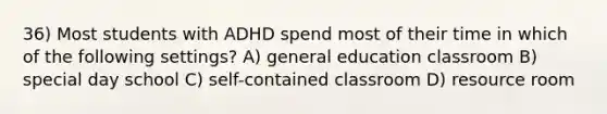 36) Most students with ADHD spend most of their time in which of the following settings? A) general education classroom B) special day school C) self-contained classroom D) resource room