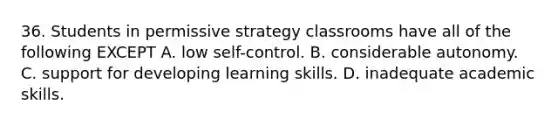 36. Students in permissive strategy classrooms have all of the following EXCEPT A. low self-control. B. considerable autonomy. C. support for developing learning skills. D. inadequate academic skills.