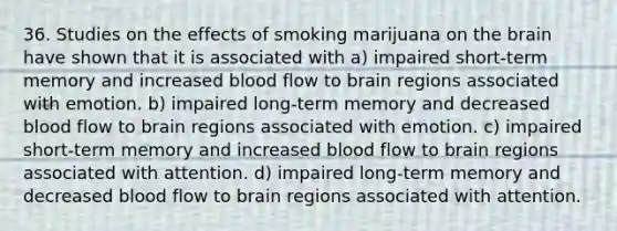 36. Studies on the effects of smoking marijuana on the brain have shown that it is associated with a) impaired short-term memory and increased blood flow to brain regions associated with emotion. b) impaired long-term memory and decreased blood flow to brain regions associated with emotion. c) impaired short-term memory and increased blood flow to brain regions associated with attention. d) impaired long-term memory and decreased blood flow to brain regions associated with attention.