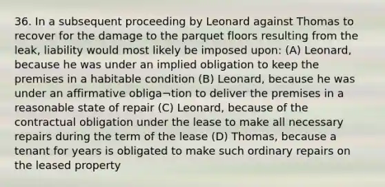 36. In a subsequent proceeding by Leonard against Thomas to recover for the damage to the parquet floors resulting from the leak, liability would most likely be imposed upon: (A) Leonard, because he was under an implied obligation to keep the premises in a habitable condition (B) Leonard, because he was under an affirmative obliga¬tion to deliver the premises in a reasonable state of repair (C) Leonard, because of the contractual obligation under the lease to make all necessary repairs during the term of the lease (D) Thomas, because a tenant for years is obligated to make such ordinary repairs on the leased property