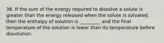 36. If the sum of the energy required to dissolve a solute is <a href='https://www.questionai.com/knowledge/ktgHnBD4o3-greater-than' class='anchor-knowledge'>greater than</a> the energy released when the solute is solvated, then the enthalpy of solution is _________ and the final temperature of the solution is lower than its temperature before dissolution.