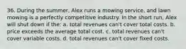 36. During the summer, Alex runs a mowing service, and lawn mowing is a perfectly competitive industry. In the short run, Alex will shut down if the: a. total revenues can't cover total costs. b. price exceeds the average total cost. c. total revenues can't cover variable costs. d. total revenues can't cover fixed costs.