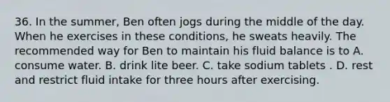 36. In the summer, Ben often jogs during the middle of the day. When he exercises in these conditions, he sweats heavily. The recommended way for Ben to maintain his fluid balance is to A. consume water. B. drink lite beer. C. take sodium tablets . D. rest and restrict fluid intake for three hours after exercising.