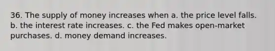 36. The supply of money increases when a. the price level falls. b. the interest rate increases. c. the Fed makes open-market purchases. d. money demand increases.