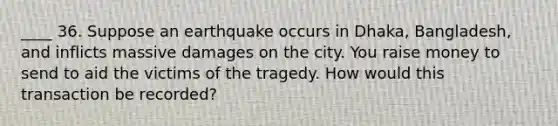 ____ 36. Suppose an earthquake occurs in Dhaka, Bangladesh, and inflicts massive damages on the city. You raise money to send to aid the victims of the tragedy. How would this transaction be recorded?