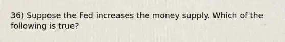 36) Suppose the Fed increases the money supply. Which of the following is true?