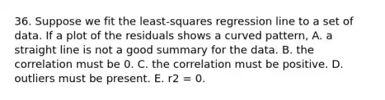 36. Suppose we fit the least-squares regression line to a set of data. If a plot of the residuals shows a curved pattern, A. a straight line is not a good summary for the data. B. the correlation must be 0. C. the correlation must be positive. D. outliers must be present. E. r2 = 0.