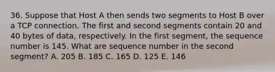 36. Suppose that Host A then sends two segments to Host B over a TCP connection. The first and second segments contain 20 and 40 bytes of data, respectively. In the first segment, the sequence number is 145. What are sequence number in the second segment? A. 205 B. 185 C. 165 D. 125 E. 146