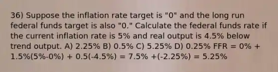 36) Suppose the inflation rate target is "0" and the long run federal funds target is also "0." Calculate the federal funds rate if the current inflation rate is 5% and real output is 4.5% below trend output. A) 2.25% B) 0.5% C) 5.25% D) 0.25% FFR = 0% + 1.5%(5%-0%) + 0.5(-4.5%) = 7.5% +(-2.25%) = 5.25%