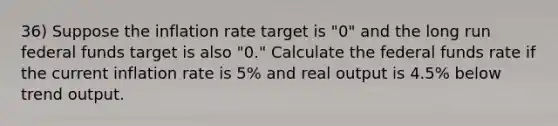 36) Suppose the inflation rate target is "0" and the long run federal funds target is also "0." Calculate the federal funds rate if the current inflation rate is 5% and real output is 4.5% below trend output.