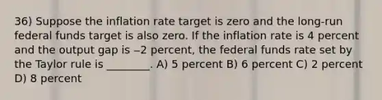 36) Suppose the inflation rate target is zero and the long-run federal funds target is also zero. If the inflation rate is 4 percent and the output gap is ‒2 percent, the federal funds rate set by the Taylor rule is ________. A) 5 percent B) 6 percent C) 2 percent D) 8 percent