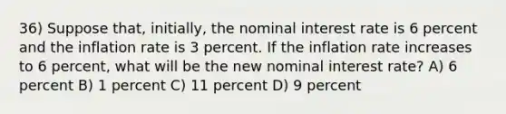 36) Suppose that, initially, the nominal interest rate is 6 percent and the inflation rate is 3 percent. If the inflation rate increases to 6 percent, what will be the new nominal interest rate? A) 6 percent B) 1 percent C) 11 percent D) 9 percent