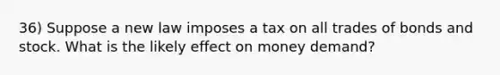 36) Suppose a new law imposes a tax on all trades of bonds and stock. What is the likely effect on money demand?