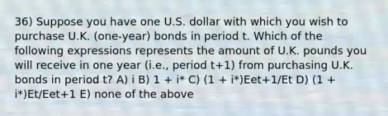 36) Suppose you have one U.S. dollar with which you wish to purchase U.K. (one-year) bonds in period t. Which of the following expressions represents the amount of U.K. pounds you will receive in one year (i.e., period t+1) from purchasing U.K. bonds in period t? A) i B) 1 + i* C) (1 + i*)Eet+1/Et D) (1 + i*)Et/Eet+1 E) none of the above