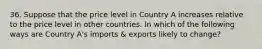 36. Suppose that the price level in Country A increases relative to the price level in other countries. In which of the following ways are Country A's imports & exports likely to change?