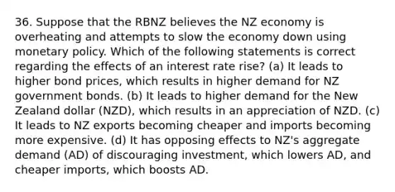 36. Suppose that the RBNZ believes the NZ economy is overheating and attempts to slow the economy down using monetary policy. Which of the following statements is correct regarding the effects of an interest rate rise? (a) It leads to higher bond prices, which results in higher demand for NZ government bonds. (b) It leads to higher demand for the New Zealand dollar (NZD), which results in an appreciation of NZD. (c) It leads to NZ exports becoming cheaper and imports becoming more expensive. (d) It has opposing effects to NZ's aggregate demand (AD) of discouraging investment, which lowers AD, and cheaper imports, which boosts AD.