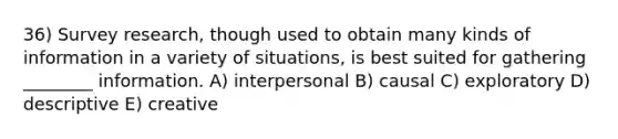 36) Survey research, though used to obtain many kinds of information in a variety of situations, is best suited for gathering ________ information. A) interpersonal B) causal C) exploratory D) descriptive E) creative