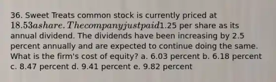 36. Sweet Treats common stock is currently priced at 18.53 a share. The company just paid1.25 per share as its annual dividend. The dividends have been increasing by 2.5 percent annually and are expected to continue doing the same. What is the firm's cost of equity? a. 6.03 percent b. 6.18 percent c. 8.47 percent d. 9.41 percent e. 9.82 percent