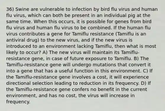 36) Swine are vulnerable to infection by bird flu virus and human flu virus, which can both be present in an individual pig at the same time. When this occurs, it is possible for genes from bird flu virus and human flu virus to be combined. If the human flu virus contributes a gene for Tamiflu resistance (Tamiflu is an antiviral drug) to the new virus, and if the new virus is introduced to an environment lacking Tamiflu, then what is most likely to occur? A) The new virus will maintain its Tamiflu-resistance gene, in case of future exposure to Tamiflu. B) The Tamiflu-resistance gene will undergo mutations that convert it into a gene that has a useful function in this environment. C) If the Tamiflu-resistance gene involves a cost, it will experience directional selection leading to reduction in its frequency. D) If the Tamiflu-resistance gene confers no benefit in the current environment, and has no cost, the virus will increase in frequency.