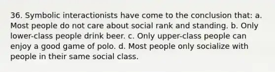 36. Symbolic interactionists have come to the conclusion that: a. Most people do not care about social rank and standing. b. Only lower-class people drink beer. c. Only upper-class people can enjoy a good game of polo. d. Most people only socialize with people in their same social class.