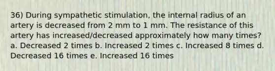 36) During sympathetic stimulation, the internal radius of an artery is decreased from 2 mm to 1 mm. The resistance of this artery has increased/decreased approximately how many times? a. Decreased 2 times b. Increased 2 times c. Increased 8 times d. Decreased 16 times e. Increased 16 times