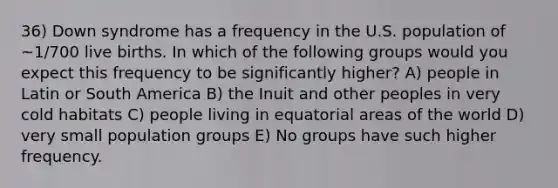 36) Down syndrome has a frequency in the U.S. population of ~1/700 live births. In which of the following groups would you expect this frequency to be significantly higher? A) people in Latin or South America B) the Inuit and other peoples in very cold habitats C) people living in equatorial areas of the world D) very small population groups E) No groups have such higher frequency.